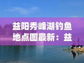 益阳秀峰湖钓鱼地点图最新：益阳秀峰公园可以钓鱼吗 