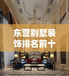 东营别墅装饰排名前十揭晓，品质与风格的卓越融合