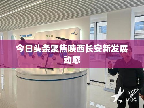 今日头条聚焦陕西长安新发展动态