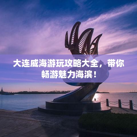 大连威海游玩攻略大全，带你畅游魅力海滨！
