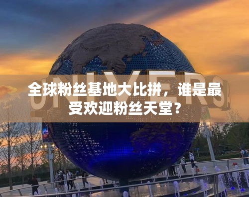 全球粉丝基地大比拼，谁是最受欢迎粉丝天堂？