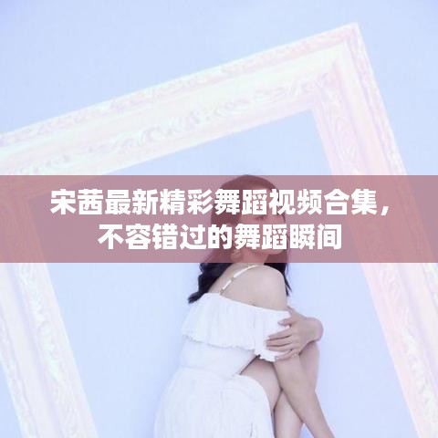 宋茜最新精彩舞蹈视频合集，不容错过的舞蹈瞬间